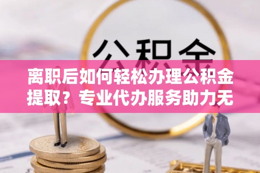 加查离职后如何轻松办理公积金提取？专业代办服务助力无忧